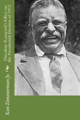 Theodore Roosevelt's Effect on the Presidential Election of 1912 by Zimmerman, Ken, Jr.