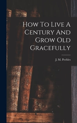 How To Live A Century And Grow Old Gracefully by Peebles, J. M. (James Martin) 1822-1