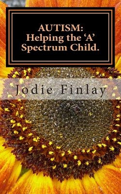 Autism: Helping The 'A' Spectrum Child.: You can guide your 'A' Spectrum child on a path toward happiness in a world that is o by Finlay, Jodie