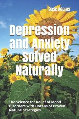 Depression and Anxiety Solved Naturally: The Science for Relief of Mood Disorders with Dozens of Proven Natural Strategies by Adams, Case