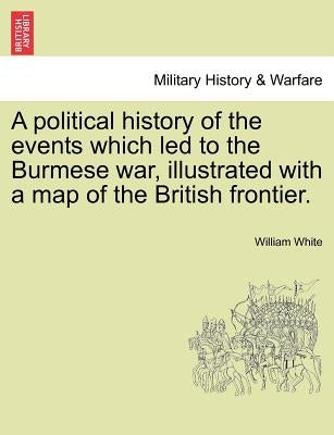 A Political History of the Events Which Led to the Burmese War, Illustrated with a Map of the British Frontier. by White, William