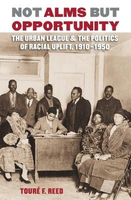 Not Alms but Opportunity: The Urban League and the Politics of Racial Uplift, 1910-1950 by Reed, Touré F.