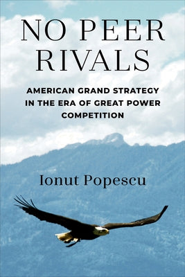 No Peer Rivals: American Grand Strategy in the Era of Great Power Competition by Popescu, Ionut