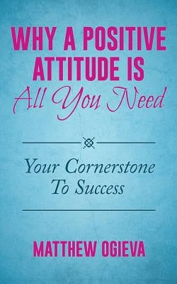 Why A Positive Attitude Is All You Need: Your Cornerstone To Success by Ogieva, Matthew