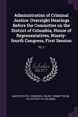Administration of Criminal Justice: Oversight Hearings Before the Committee on the District of Columbia, House of Representatives, Ninety-fourth Congr by United States Congress House Committe