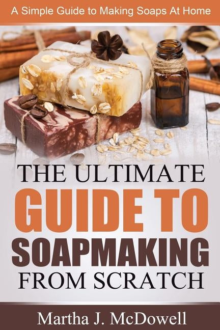 The Ultimate Guide To Soapmaking From Scratch: A Simple Guide to Making Soaps at Home by McDowell, Martha J.