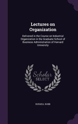 Lectures on Organization: Delivered in the Course on Industrial Organization in the Graduate School of Business Administration of Harvard University by Robb, Russell