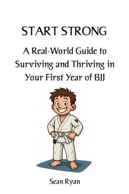Start Strong: A Real-World Guide to Surviving and Thriving in Your First Year of BJJ: Everything they don't tell you about starting Brazilian Jiu-Jits by Ryan, Sean