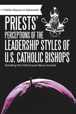 Priests' Perceptions of the Leadership Styles of U.S. Catholic Bishops: Handling the Child Sexual Abuse Scandal by Ndeanaefo, Father Aloysius O.