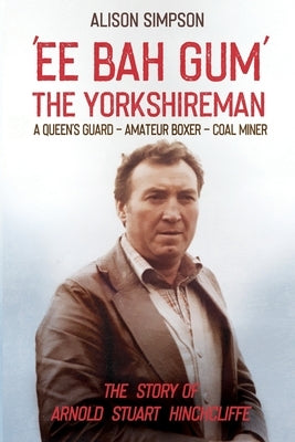 Ee Bah Gum The Yorkshireman: The story of Arnold Stuart Hinchcliffe by Simpson, Alison