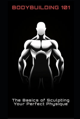 Bodybuilding 101: The Basics of Sculpting Your Perfect Physique by Frühwirth, Philipp