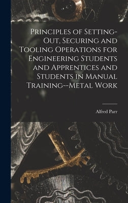 Principles of Setting-Out, Securing and Tooling Operations for Engineering Students and Apprentices and Students in Manual Training--Metal Work by Parr, Alfred