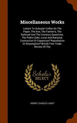 Miscellaneous Works: Letters To Schuyler Colfax On The Paper, The Iron, The Farmer's, The Railroad And The Currency Questions. The Public D by Carey, Henry Charles
