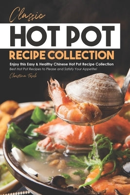 Classic Hot Pot Recipe Collection: Enjoy this Easy & Healthy Chinese Hot Pot Recipe Collection - Best Hot Pot Recipes to Please and Satisfy Your Appet by Tosch, Christina