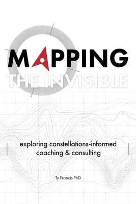 Mapping the Invisible: Exploring Constellations-Informed Coaching and Consulting by Francis, Ty