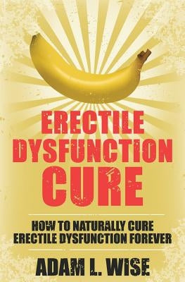 Erectile Dysfunction Cure: How To Naturally Cure Erectile Dysfunction Forever by Wise, Adam L.