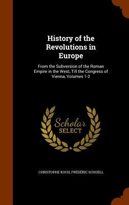 History of the Revolutions in Europe: From the Subversion of the Roman Empire in the West, Till the Congress of Vienna, Volumes 1-2 by Koch, Christophe