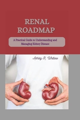 Renal Roadmap: A Practical Guide to Understanding and Managing Kidney Disease by R. Whitlow, Ashley