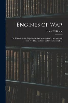Engines of War: Or, Historical and Experimental Observations On Ancient and Modern Warlike Machines and Implements [&c.] by Wilkinson, Henry