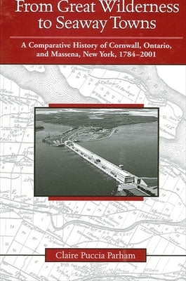 From Great Wilderness to Seaway Towns: A Comparative History of Cornwall, Ontario, and Massena, New York, 1784-2001 by Parham, Claire Puccia