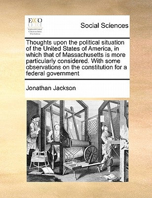 Thoughts Upon the Political Situation of the United States of America, in Which That of Massachusetts Is More Particularly Considered. with Some Obser by Jackson, Jonathan, JR.