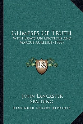 Glimpses Of Truth: With Essays On Epictetus And Marcus Aurelius (1903) by Spalding, John Lancaster