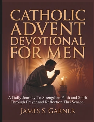 Catholic Advent Devotional for Men: A Daily Journey To Strengthen Faith and Spirit Through Prayer and Reflection This Season by Garner, James S.