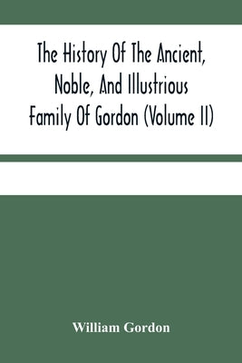 The History Of The Ancient, Noble, And Illustrious Family Of Gordon, From Their First Arrival In Scotland, In Malcolm Iii.'S Time, To The Year 1690: T by Gordon, William