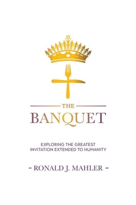 The Banquet: Exploring the Greatest Invitation Extended to Humanity by Mahler, Ronald James