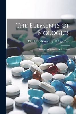 The Elements Of Biologics: Recurrent Questions And Answers by Eli Lilly and Company Biologic Dept
