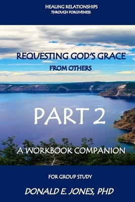 Healing Relationships Through Forgiveness Requesting God's Grace From Others A Workbook Companion For Group Study Part 2 by Jones, Donald E.