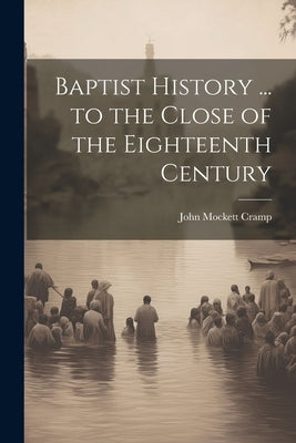 Baptist History ... to the Close of the Eighteenth Century by Cramp, John Mockett