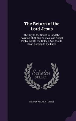 The Return of the Lord Jesus: The Key to the Scripture, and the Solution of All Our Political and Social Problems; Or, the Golden Age That Is Soon C by Torrey, Reuben Archer