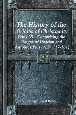 The History of the Origins of Christianity Book VI - Comprising the Reigns of Hadrian and Antonius Pius (A.D. 117-161) by Ernest Renan, Joseph