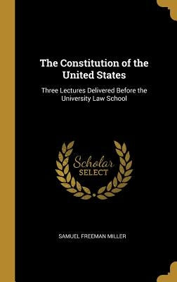 The Constitution of the United States: Three Lectures Delivered Before the University Law School by Miller, Samuel Freeman