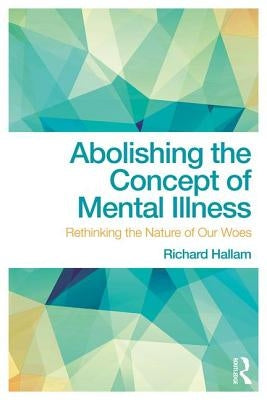 Abolishing the Concept of Mental Illness: Rethinking the Nature of Our Woes by Hallam, Richard