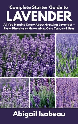 Complete Starter Guide to Lavender: All You Need to Know About Growing Lavender - From Planting to Harvesting, Care Tips, and Uses by Isabeau, Abigail