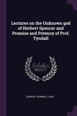 Lectures on the Unknown god of Herbert Spencer and Promise and Potency of Prof. Tyndall by Ladd, George Trumbull