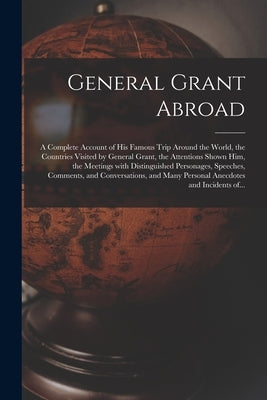 General Grant Abroad: a Complete Account of His Famous Trip Around the World, the Countries Visited by General Grant, the Attentions Shown H by Anonymous