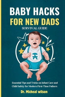 Baby Hacks for New Dads Survival Guide: Essential Tips and Tricks on Infant Care and Child Safety for Modern First-Time Fathers by Wells, Micheal Wilson