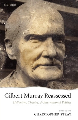 Gilbert Murray Reassessed: Hellenism, Theatre, and International Politics by Stray, Christopher
