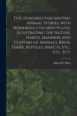 Five Hundred Fascinating Animal Stories, With Numerous Colored Plates, Illustrating the Nature, Habits, Manners and Customs of Animals, Birds, Fishes, by Miles, Alfred H. (Alfred Henry) 1848