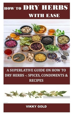How to Dry Herbs with Ease: A Superlative Guide on How to Dry Herbs -: Spices, Condiments & Recipes by Gold, Vikky