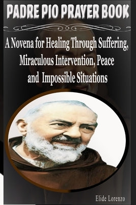 Padre Pio Prayer Book: A Novena for Healing Through Suffering, Miraculous Intervention, Peace and Impossible Situations by Lorenzo, Elide