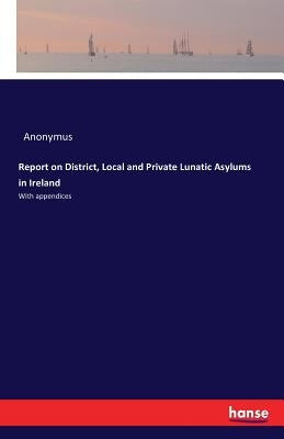 Report on District, Local and Private Lunatic Asylums in Ireland: With appendices by Anonymus