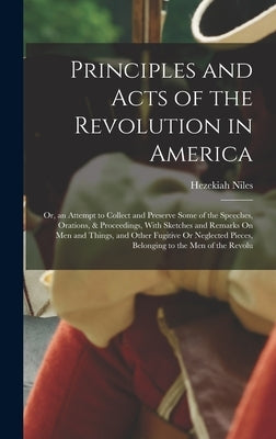 Principles and Acts of the Revolution in America: Or, an Attempt to Collect and Preserve Some of the Speeches, Orations, & Proceedings, With Sketches by Niles, Hezekiah