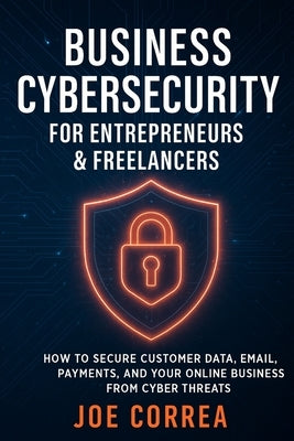 Business Cybersecurity for Entrepreneurs & Freelancers: How to Secure Customer Data, Email, Payments, and Your Online Business from Cyber Threats by Correa, Joe