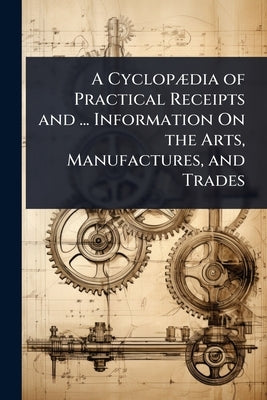 A CyclopÃ]dia of Practical Receipts and ... Information On the Arts, Manufactures, and Trades by 
