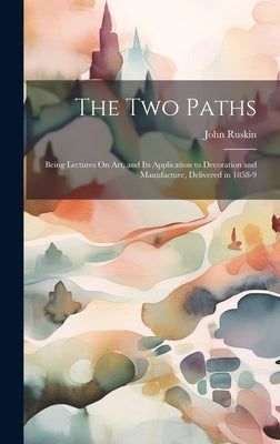 The Two Paths: Being Lectures On Art, and Its Application to Decoration and Manufacture, Delivered in 1858-9 by Ruskin, John
