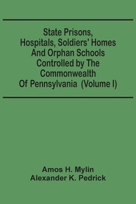 State Prisons, Hospitals, Soldiers' Homes And Orphan Schools Controlled By The Commonwealth Of Pennsylvania: Embracing Their History, Finances And The by H. Mylin, Amos